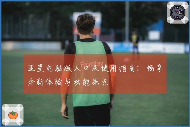 亚星电脑版入口及使用指南：畅享全新体验与功能亮点