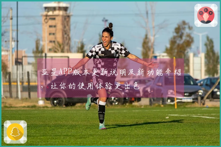 亚星APP版本更新说明及新功能介绍，让你的使用体验更出色
