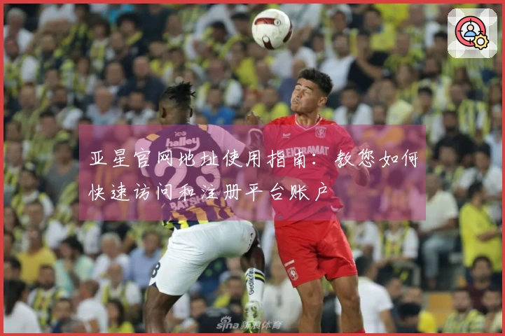 亚星官网地址使用指南：教您如何快速访问和注册平台账户