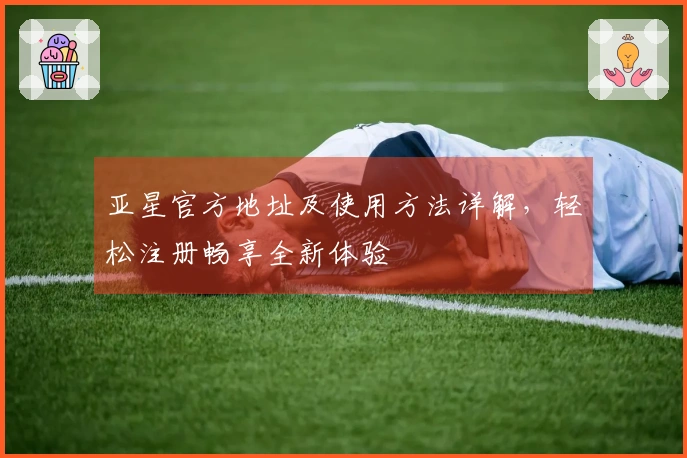 亚星官方地址及使用方法详解，轻松注册畅享全新体验