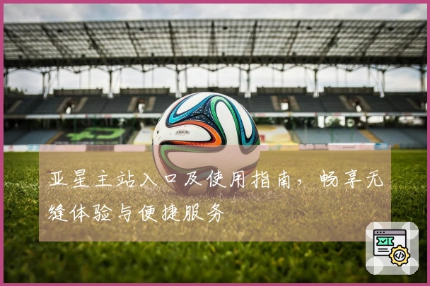 亚星主站入口及使用指南，畅享无缝体验与便捷服务