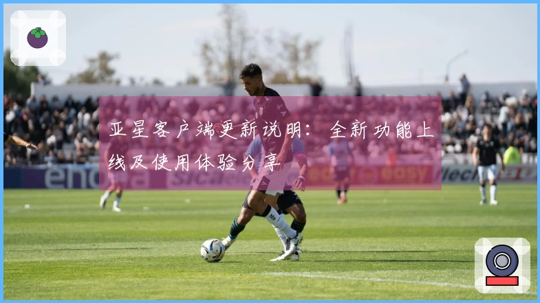 亚星客户端更新说明：全新功能上线及使用体验分享