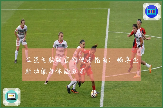 亚星电脑版官网使用指南：畅享全新功能与体验分享