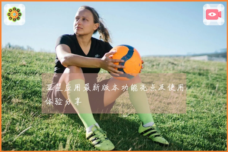 亚星应用最新版本功能亮点及使用体验分享