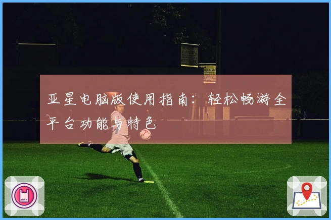 亚星电脑版使用指南：轻松畅游全平台功能与特色