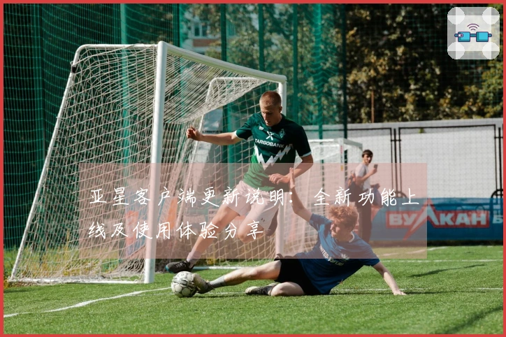 亚星客户端更新说明：全新功能上线及使用体验分享